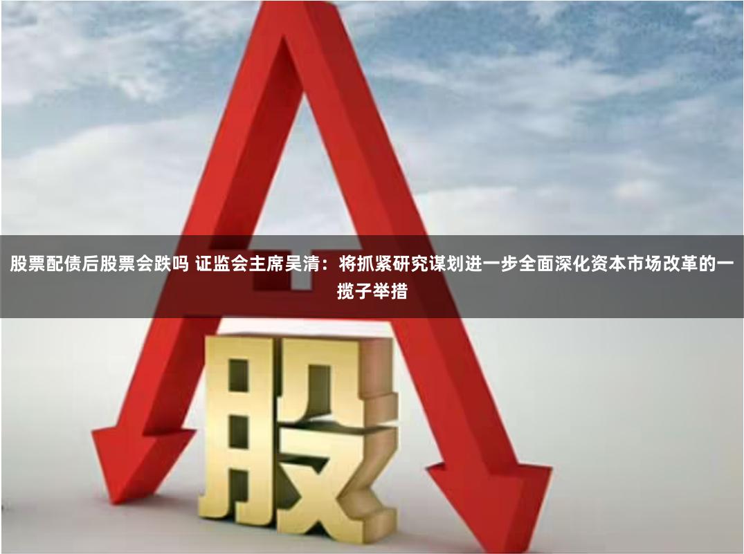 股票配债后股票会跌吗 证监会主席吴清：将抓紧研究谋划进一步全面深化资本市场改革的一揽子举措