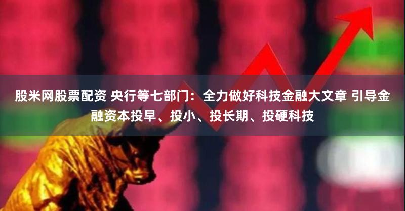 股米网股票配资 央行等七部门：全力做好科技金融大文章 引导金融资本投早、投小、投长期、投硬科技