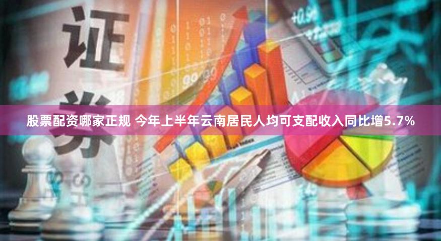 股票配资哪家正规 今年上半年云南居民人均可支配收入同比增5.7%