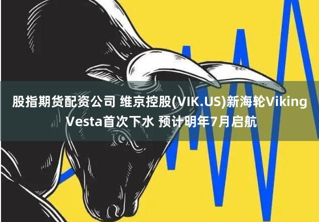 股指期货配资公司 维京控股(VIK.US)新海轮Viking Vesta首次下水 预计明年7月启航