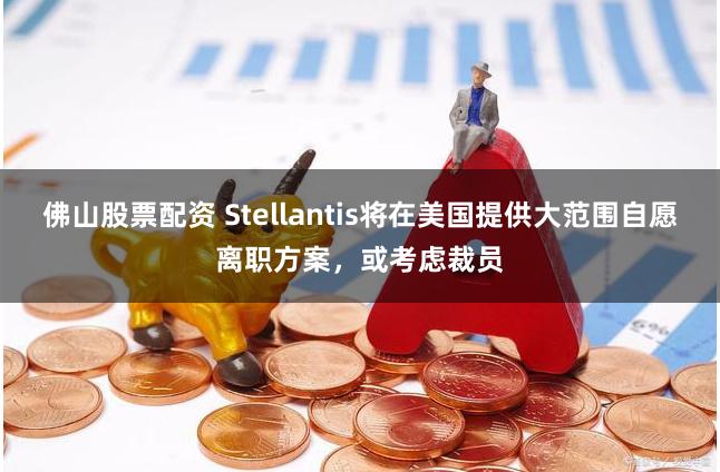 佛山股票配资 Stellantis将在美国提供大范围自愿离职方案，或考虑裁员