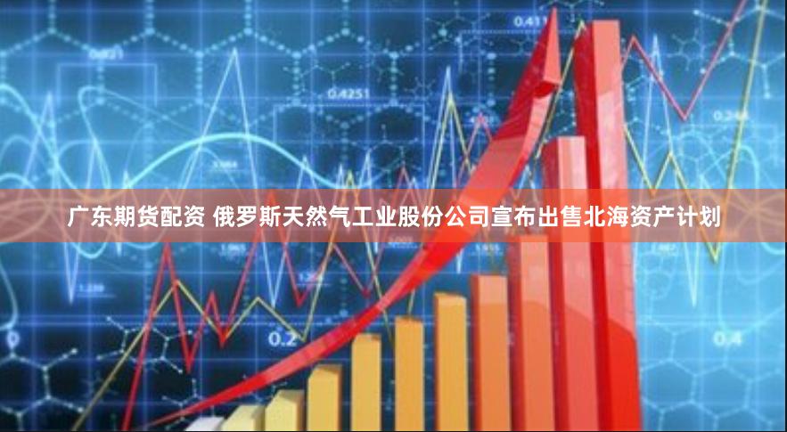 广东期货配资 俄罗斯天然气工业股份公司宣布出售北海资产计划