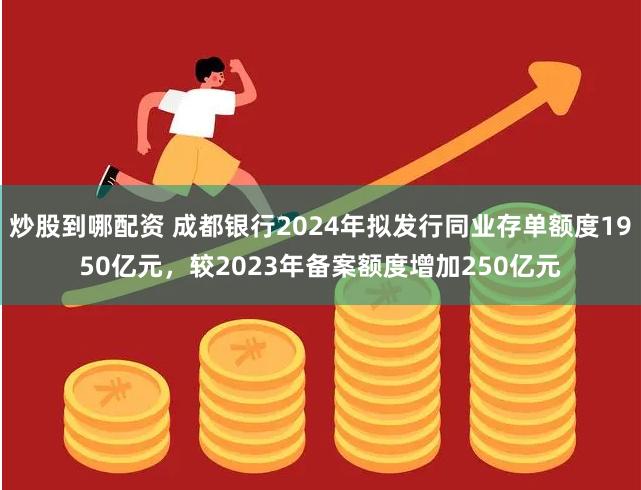 炒股到哪配资 成都银行2024年拟发行同业存单额度1950亿元，较2023年备案额度增加250亿元