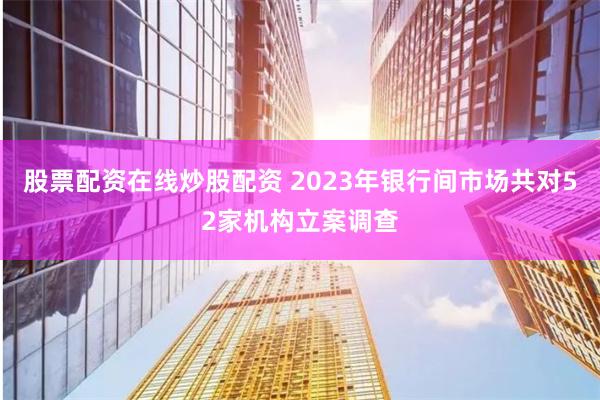 股票配资在线炒股配资 2023年银行间市场共对52家机构立案调查