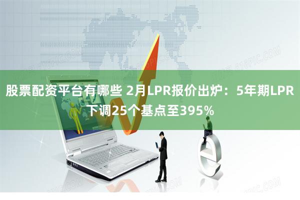 股票配资平台有哪些 2月LPR报价出炉：5年期LPR下调25个基点至395%