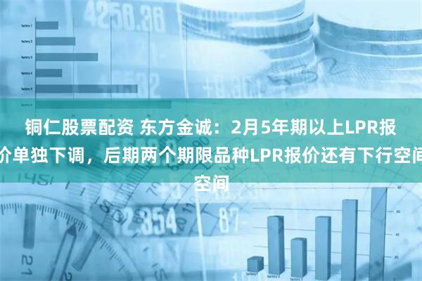 铜仁股票配资 东方金诚：2月5年期以上LPR报价单独下调，后期两个期限品种LPR报价还有下行空间