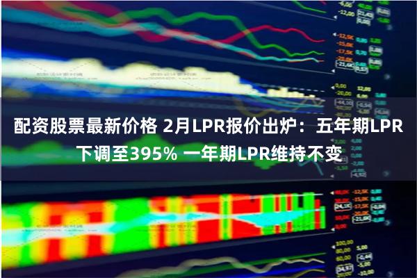 配资股票最新价格 2月LPR报价出炉：五年期LPR下调至395% 一年期LPR维持不变