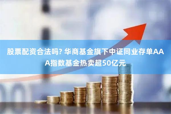 股票配资合法吗? 华商基金旗下中证同业存单AAA指数基金热卖超50亿元