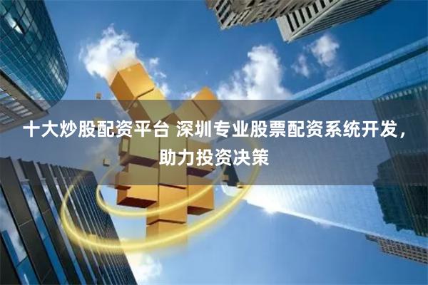 十大炒股配资平台 深圳专业股票配资系统开发，助力投资决策