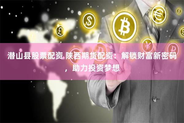 潜山县股票配资 陕西期货配资：解锁财富新密码，助力投资梦想