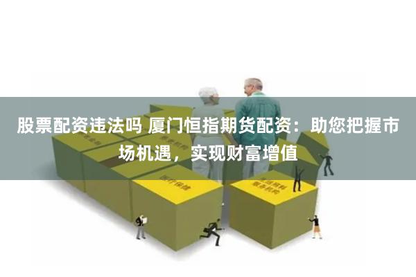 股票配资违法吗 厦门恒指期货配资：助您把握市场机遇，实现财富增值