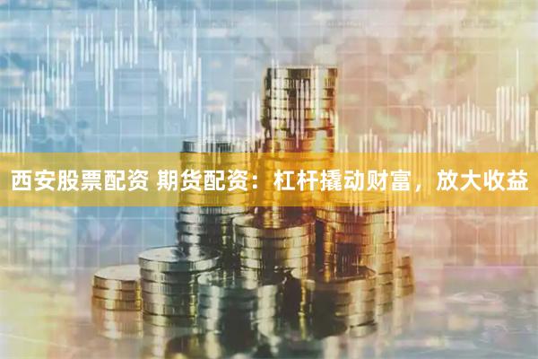 西安股票配资 期货配资：杠杆撬动财富，放大收益