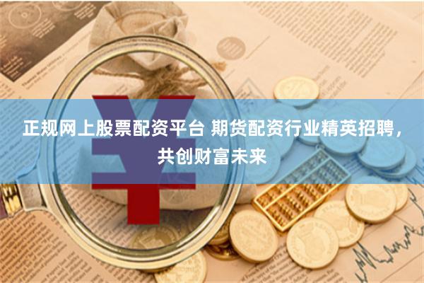 正规网上股票配资平台 期货配资行业精英招聘，共创财富未来