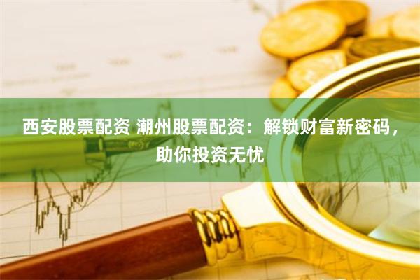 西安股票配资 潮州股票配资：解锁财富新密码，助你投资无忧