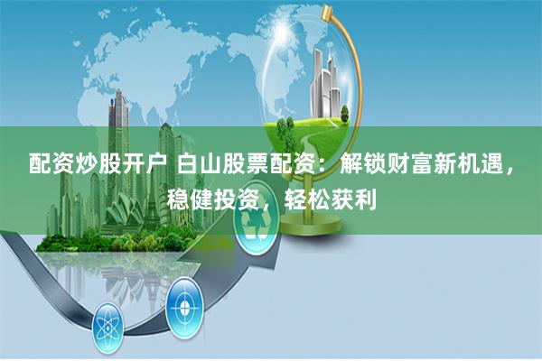 配资炒股开户 白山股票配资：解锁财富新机遇，稳健投资，轻松获利