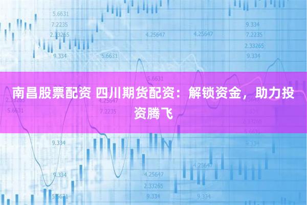 南昌股票配资 四川期货配资：解锁资金，助力投资腾飞