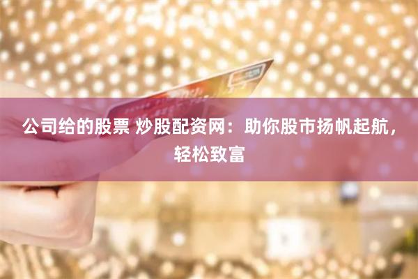 公司给的股票 炒股配资网：助你股市扬帆起航，轻松致富