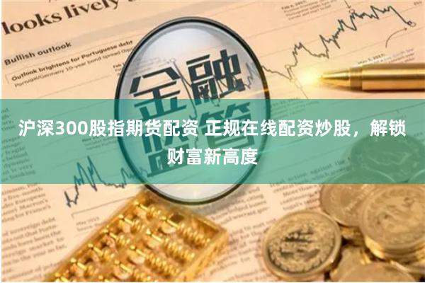 沪深300股指期货配资 正规在线配资炒股，解锁财富新高度