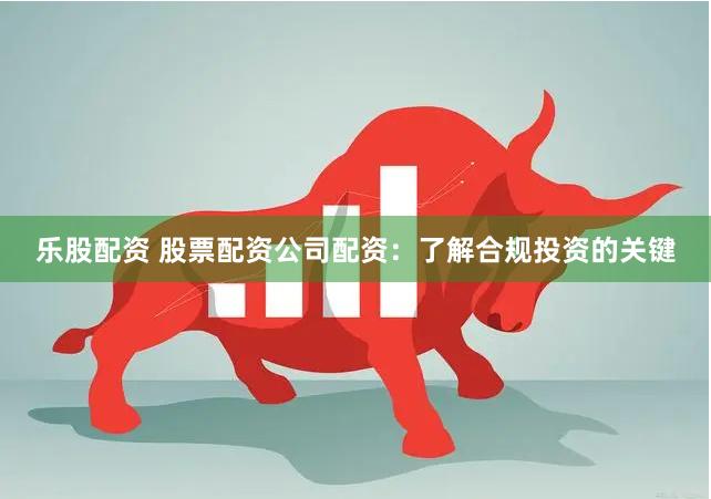 乐股配资 股票配资公司配资：了解合规投资的关键