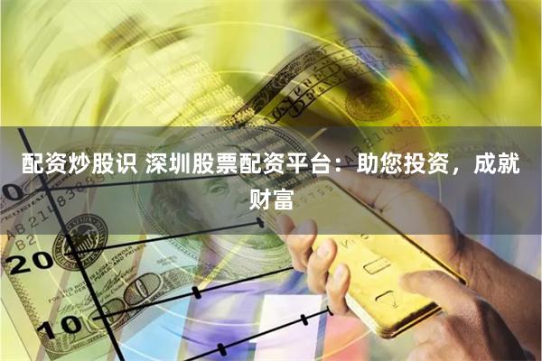 配资炒股识 深圳股票配资平台：助您投资，成就财富
