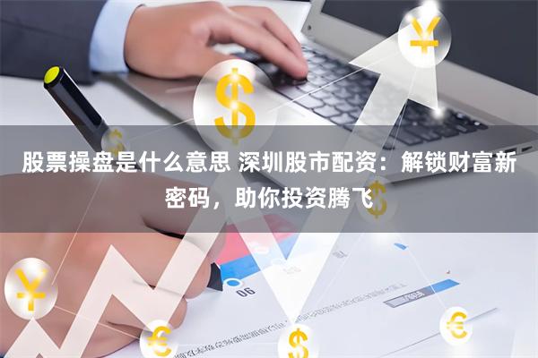 股票操盘是什么意思 深圳股市配资：解锁财富新密码，助你投资腾飞