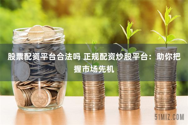 股票配资平台合法吗 正规配资炒股平台：助你把握市场先机