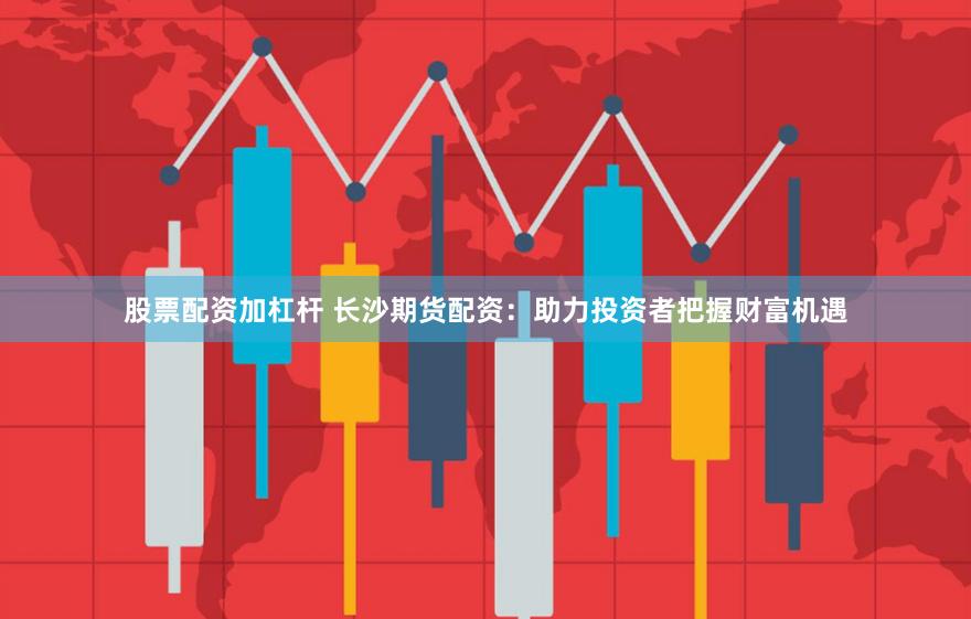 股票配资加杠杆 长沙期货配资：助力投资者把握财富机遇