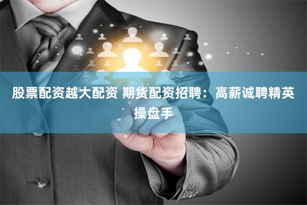 股票配资越大配资 期货配资招聘：高薪诚聘精英操盘手