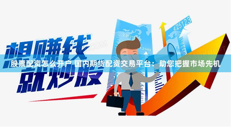 股票配资怎么开户 国内期货配资交易平台：助您把握市场先机