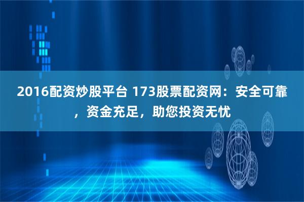 2016配资炒股平台 173股票配资网：安全可靠，资金充足，助您投资无忧
