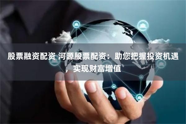 股票融资配资 河源股票配资：助您把握投资机遇，实现财富增值