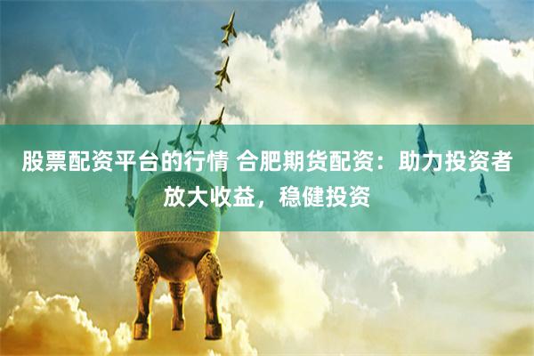 股票配资平台的行情 合肥期货配资：助力投资者放大收益，稳健投资