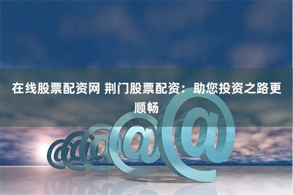 在线股票配资网 荆门股票配资：助您投资之路更顺畅