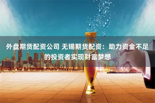 外盘期货配资公司 无锡期货配资：助力资金不足的投资者实现财富梦想