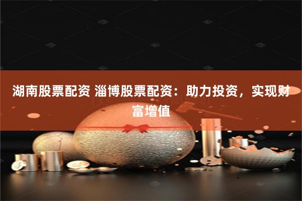 湖南股票配资 淄博股票配资：助力投资，实现财富增值