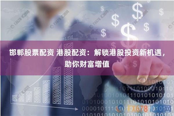 邯郸股票配资 港股配资：解锁港股投资新机遇，助你财富增值