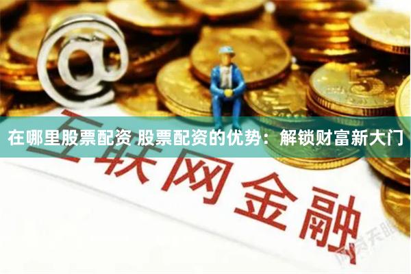 在哪里股票配资 股票配资的优势：解锁财富新大门