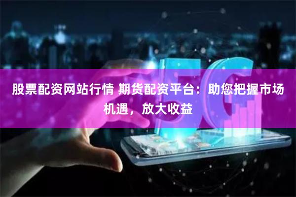 股票配资网站行情 期货配资平台：助您把握市场机遇，放大收益