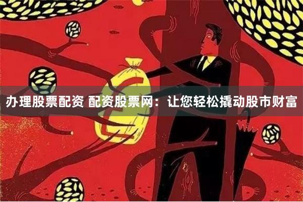 办理股票配资 配资股票网：让您轻松撬动股市财富
