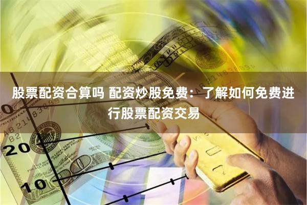 股票配资合算吗 配资炒股免费：了解如何免费进行股票配资交易