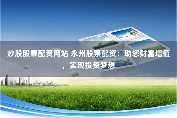 炒股股票配资网站 永州股票配资：助您财富增值，实现投资梦想