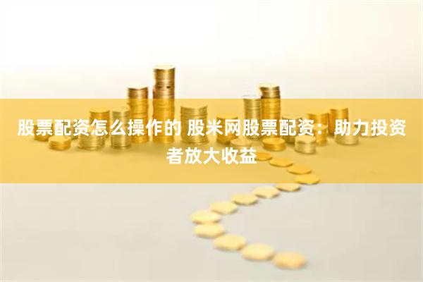 股票配资怎么操作的 股米网股票配资：助力投资者放大收益