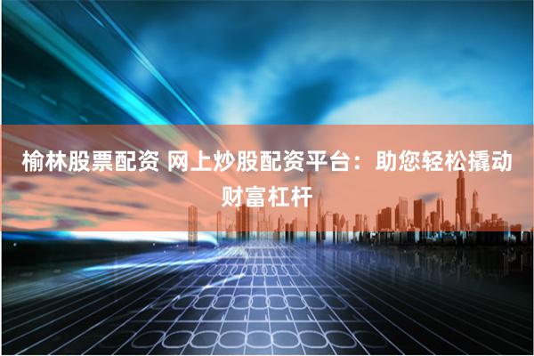 榆林股票配资 网上炒股配资平台：助您轻松撬动财富杠杆