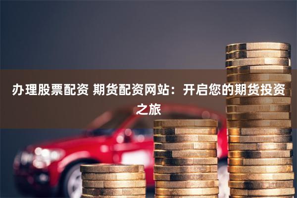 办理股票配资 期货配资网站：开启您的期货投资之旅