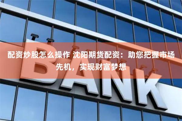 配资炒股怎么操作 沈阳期货配资：助您把握市场先机，实现财富梦想