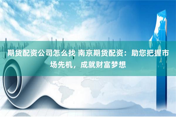 期货配资公司怎么找 南京期货配资：助您把握市场先机，成就财富梦想