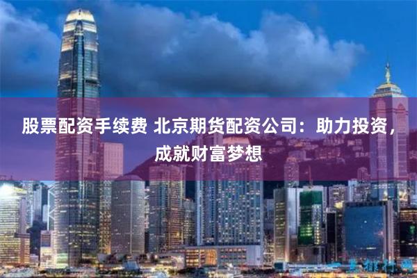 股票配资手续费 北京期货配资公司：助力投资，成就财富梦想