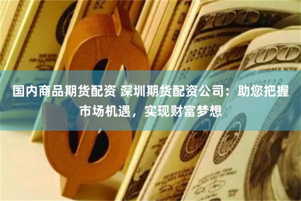 国内商品期货配资 深圳期货配资公司：助您把握市场机遇，实现财富梦想