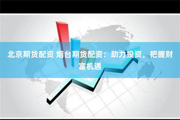 北京期货配资 烟台期货配资：助力投资，把握财富机遇