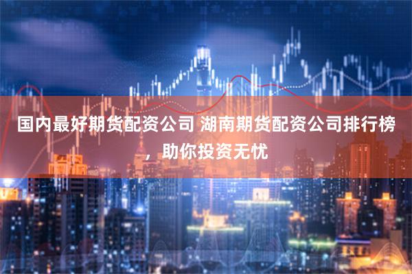 国内最好期货配资公司 湖南期货配资公司排行榜，助你投资无忧